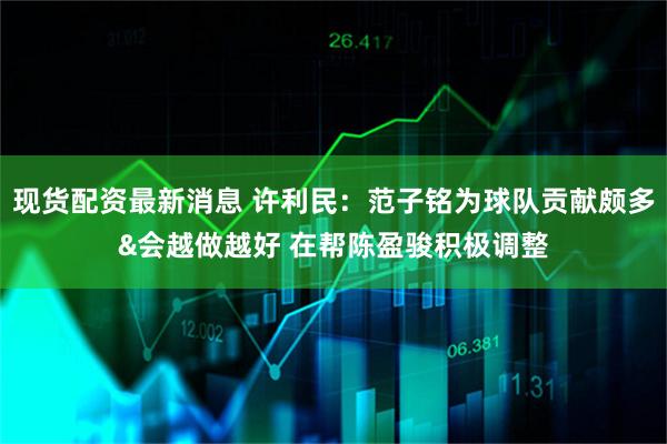 现货配资最新消息 许利民：范子铭为球队贡献颇多&会越做越好 在帮陈盈骏积极调整