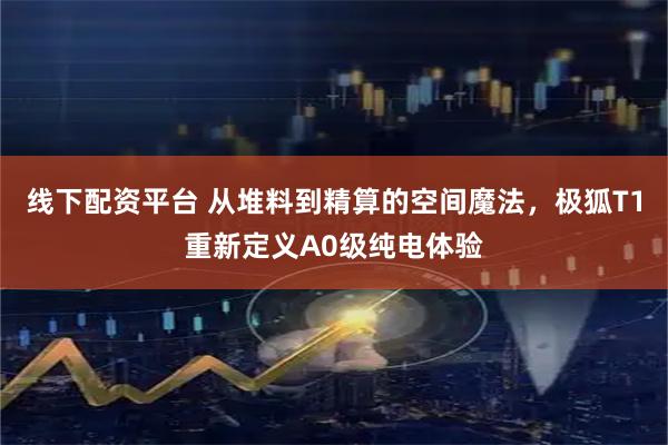 线下配资平台 从堆料到精算的空间魔法，极狐T1重新定义A0级纯电体验